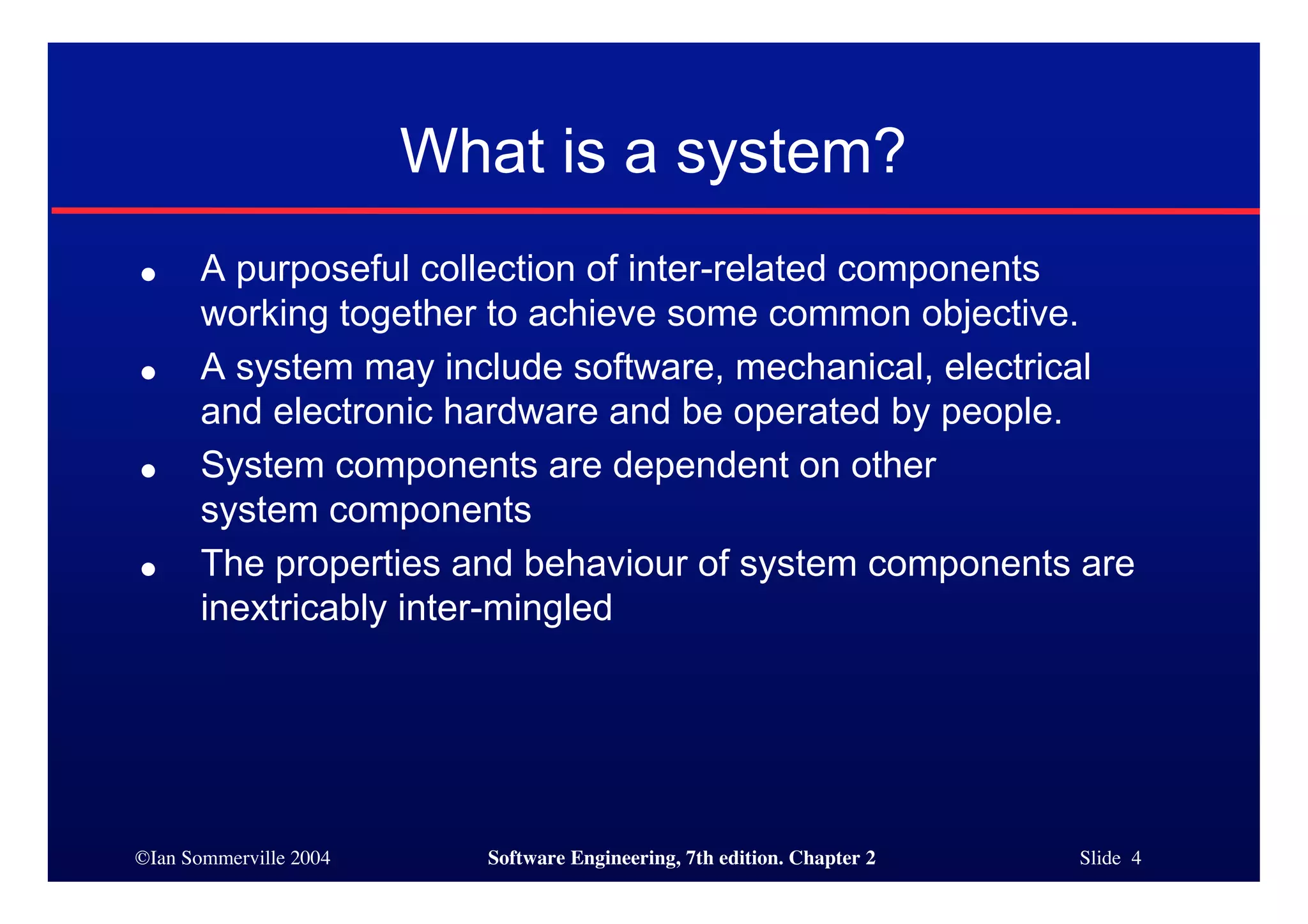 ©Ian Sommerville 2004 Software Engineering, 7th edition. Chapter 2 Slide 4
What is a system?
● A purposeful collection of inter-related components
working together to achieve some common objective.
● A system may include software, mechanical, electrical
and electronic hardware and be operated by people.
● System components are dependent on other
system components
● The properties and behaviour of system components are
inextricably inter-mingled
 