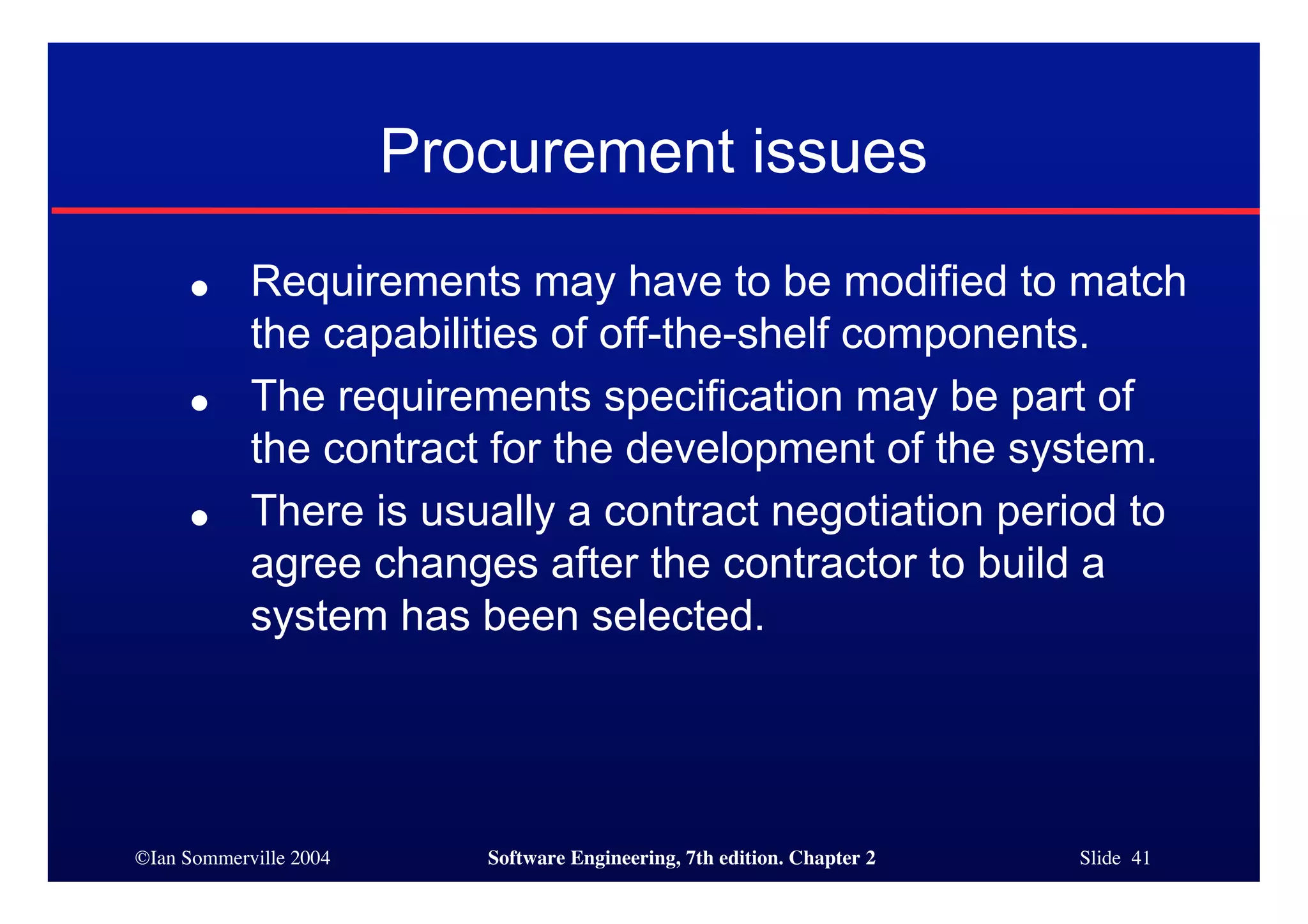 ©Ian Sommerville 2004 Software Engineering, 7th edition. Chapter 2 Slide 41
Procurement issues
● Requirements may have to be modified to match
the capabilities of off-the-shelf components.
● The requirements specification may be part of
the contract for the development of the system.
● There is usually a contract negotiation period to
agree changes after the contractor to build a
system has been selected.
 