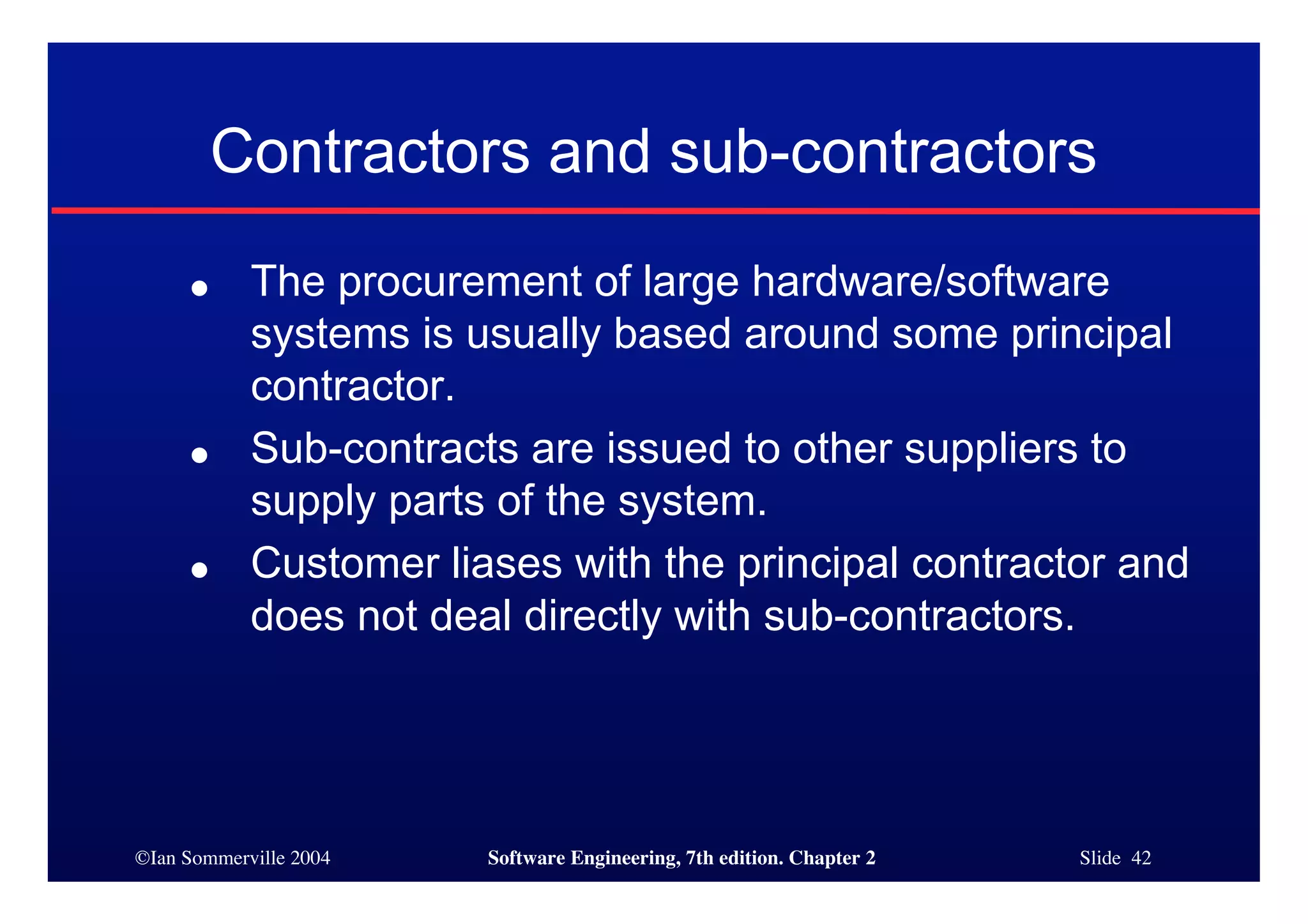 ©Ian Sommerville 2004 Software Engineering, 7th edition. Chapter 2 Slide 42
Contractors and sub-contractors
● The procurement of large hardware/software
systems is usually based around some principal
contractor.
● Sub-contracts are issued to other suppliers to
supply parts of the system.
● Customer liases with the principal contractor and
does not deal directly with sub-contractors.
 