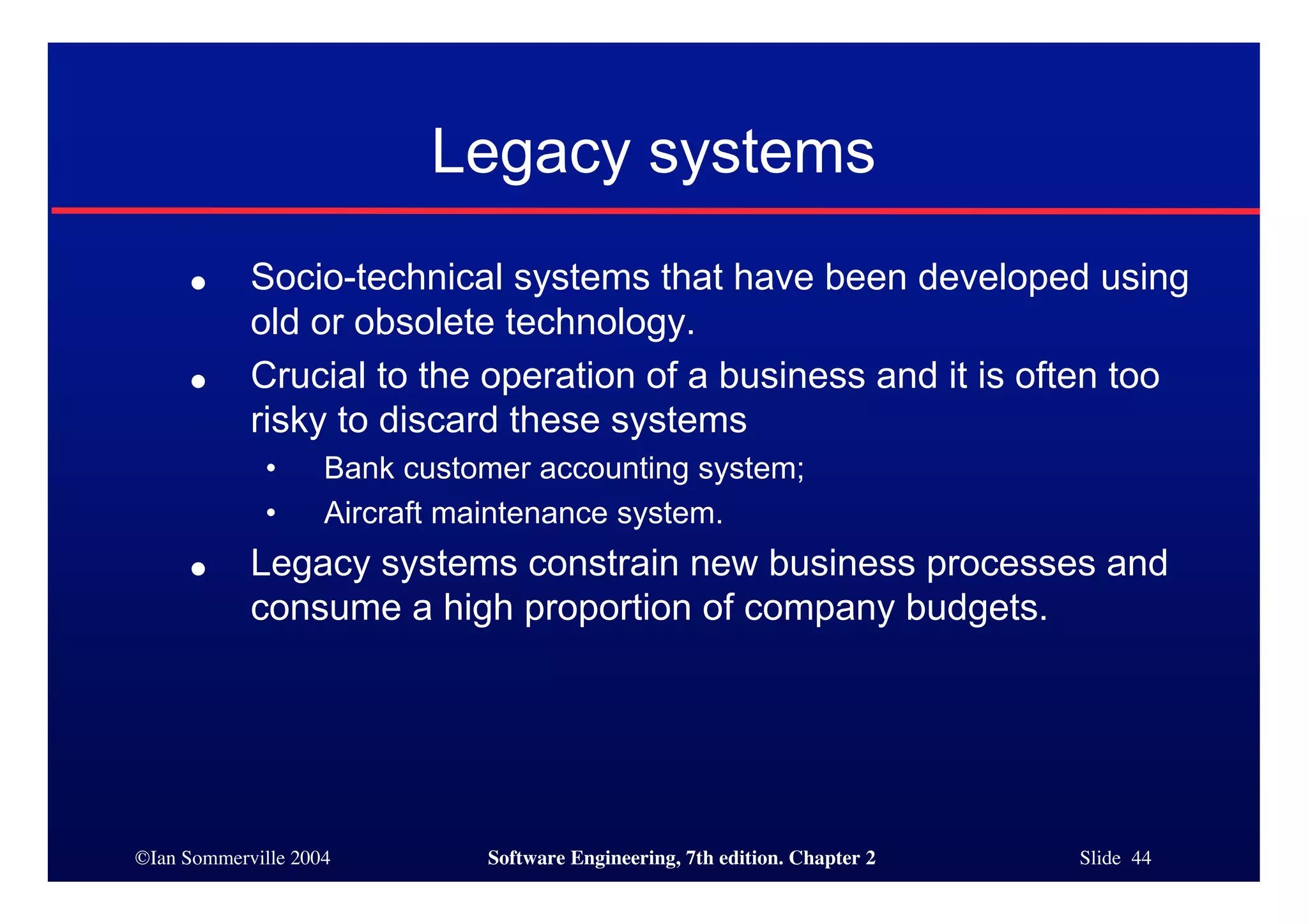 ©Ian Sommerville 2004 Software Engineering, 7th edition. Chapter 2 Slide 44
Legacy systems
● Socio-technical systems that have been developed using
old or obsolete technology.
● Crucial to the operation of a business and it is often too
risky to discard these systems
• Bank customer accounting system;
• Aircraft maintenance system.
● Legacy systems constrain new business processes and
consume a high proportion of company budgets.
 