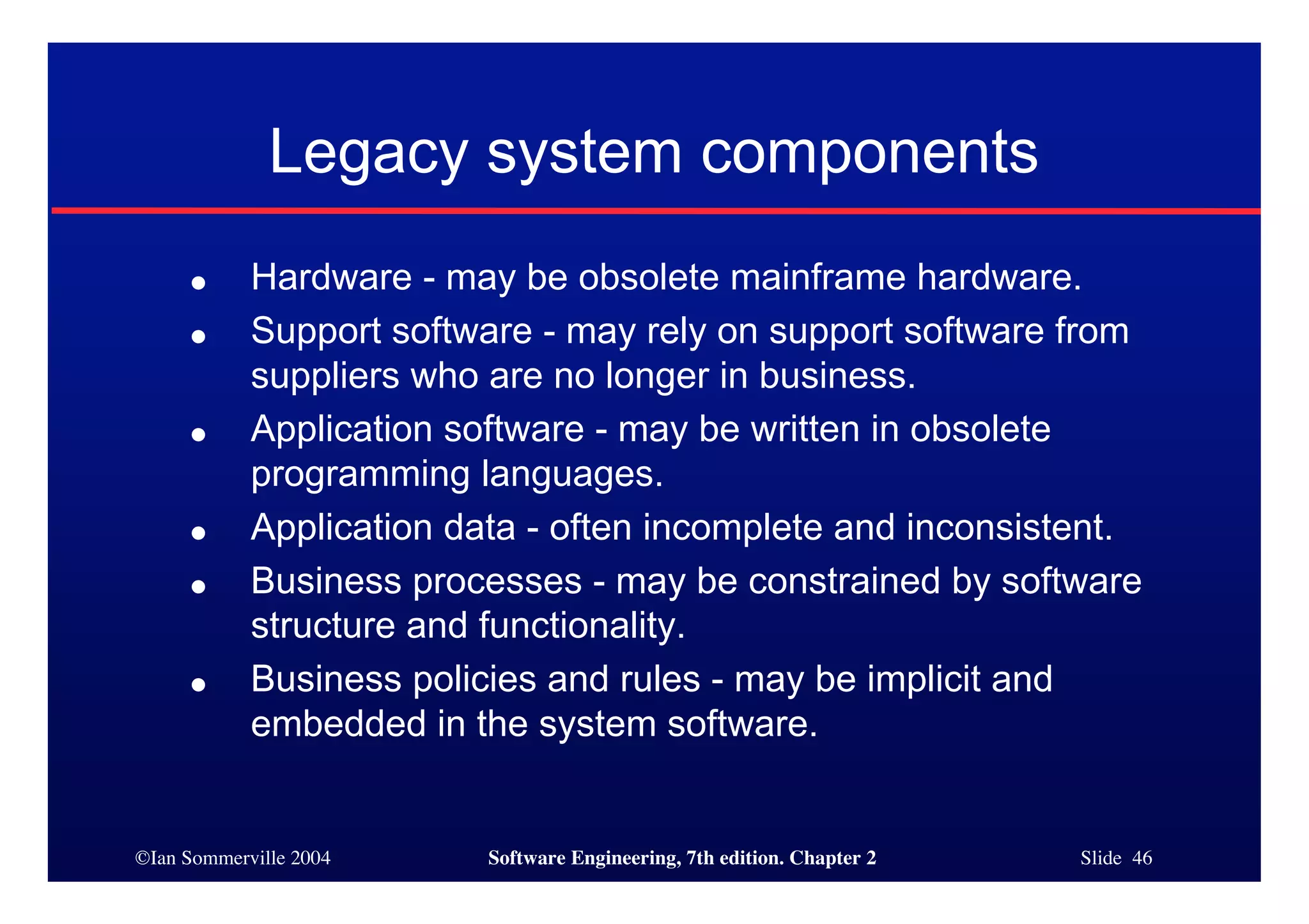 ©Ian Sommerville 2004 Software Engineering, 7th edition. Chapter 2 Slide 46
Legacy system components
● Hardware - may be obsolete mainframe hardware.
● Support software - may rely on support software from
suppliers who are no longer in business.
● Application software - may be written in obsolete
programming languages.
● Application data - often incomplete and inconsistent.
● Business processes - may be constrained by software
structure and functionality.
● Business policies and rules - may be implicit and
embedded in the system software.
 