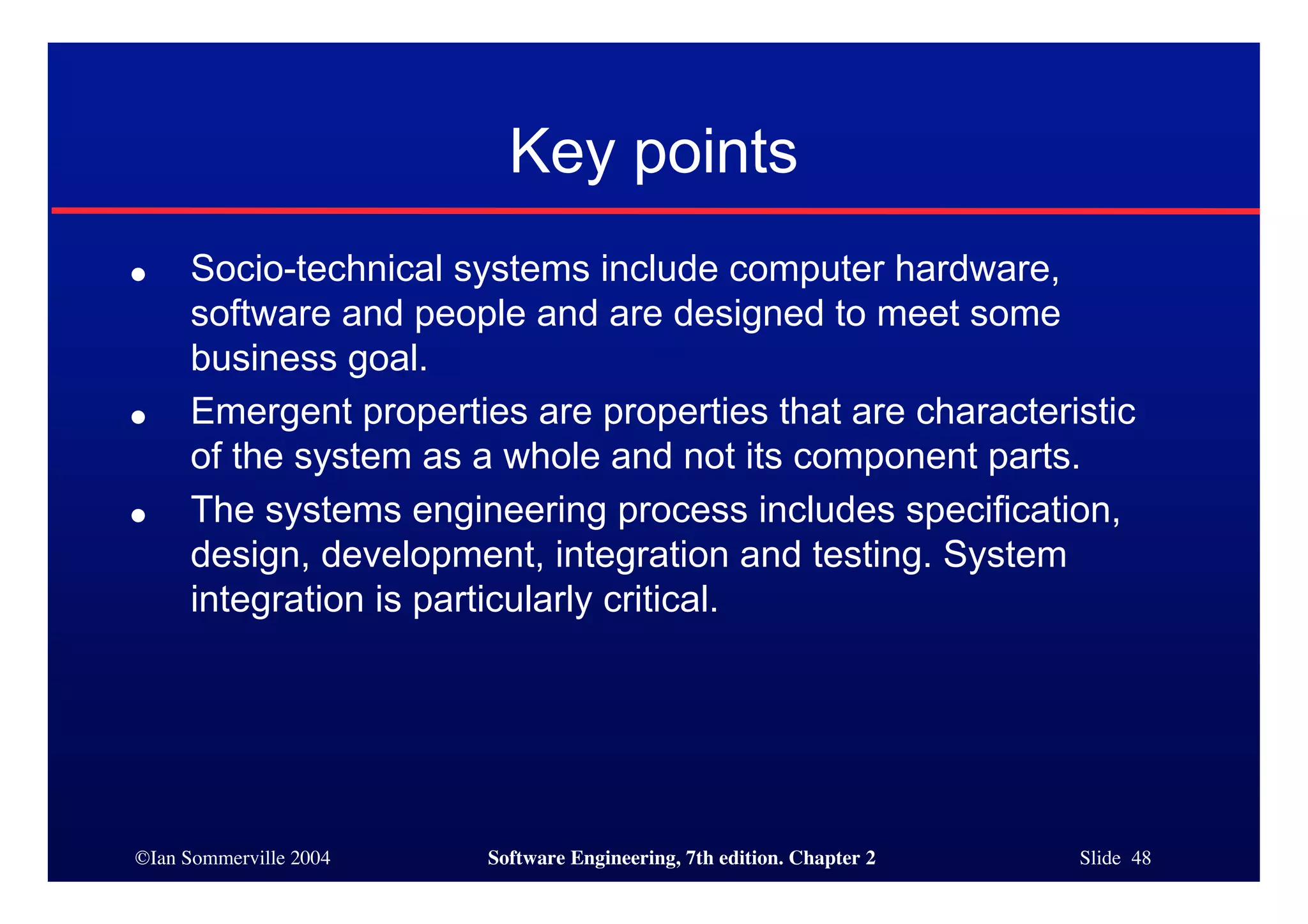 ©Ian Sommerville 2004 Software Engineering, 7th edition. Chapter 2 Slide 48
Key points
● Socio-technical systems include computer hardware,
software and people and are designed to meet some
business goal.
● Emergent properties are properties that are characteristic
of the system as a whole and not its component parts.
● The systems engineering process includes specification,
design, development, integration and testing. System
integration is particularly critical.
 