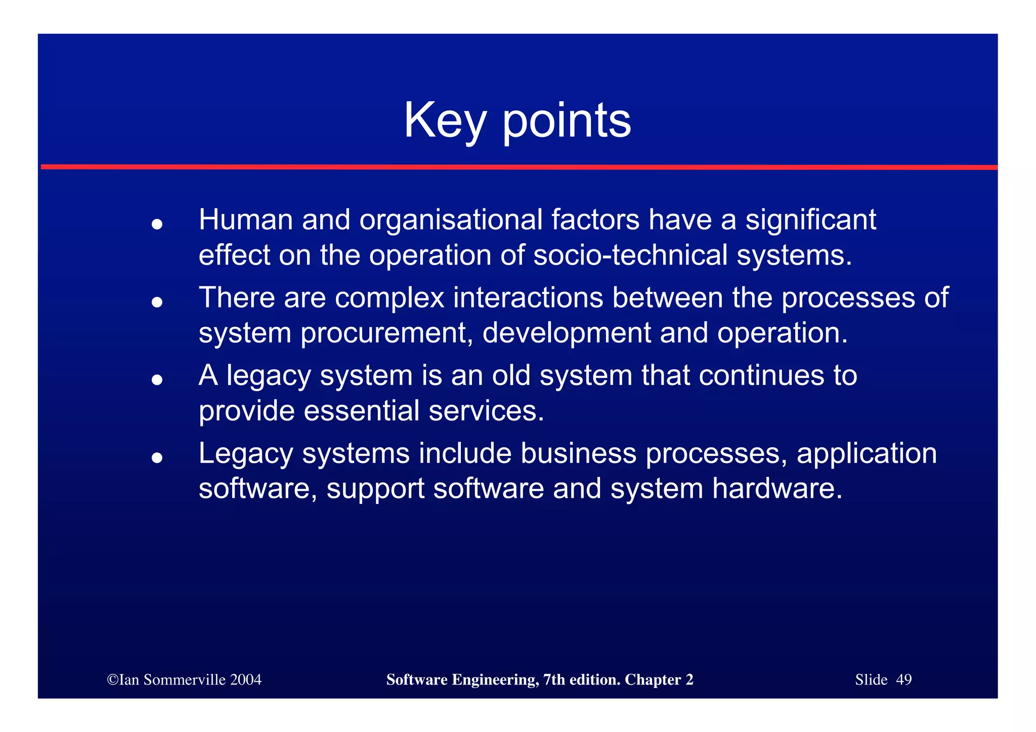 ©Ian Sommerville 2004 Software Engineering, 7th edition. Chapter 2 Slide 49
Key points
● Human and organisational factors have a significant
effect on the operation of socio-technical systems.
● There are complex interactions between the processes of
system procurement, development and operation.
● A legacy system is an old system that continues to
provide essential services.
● Legacy systems include business processes, application
software, support software and system hardware.
 