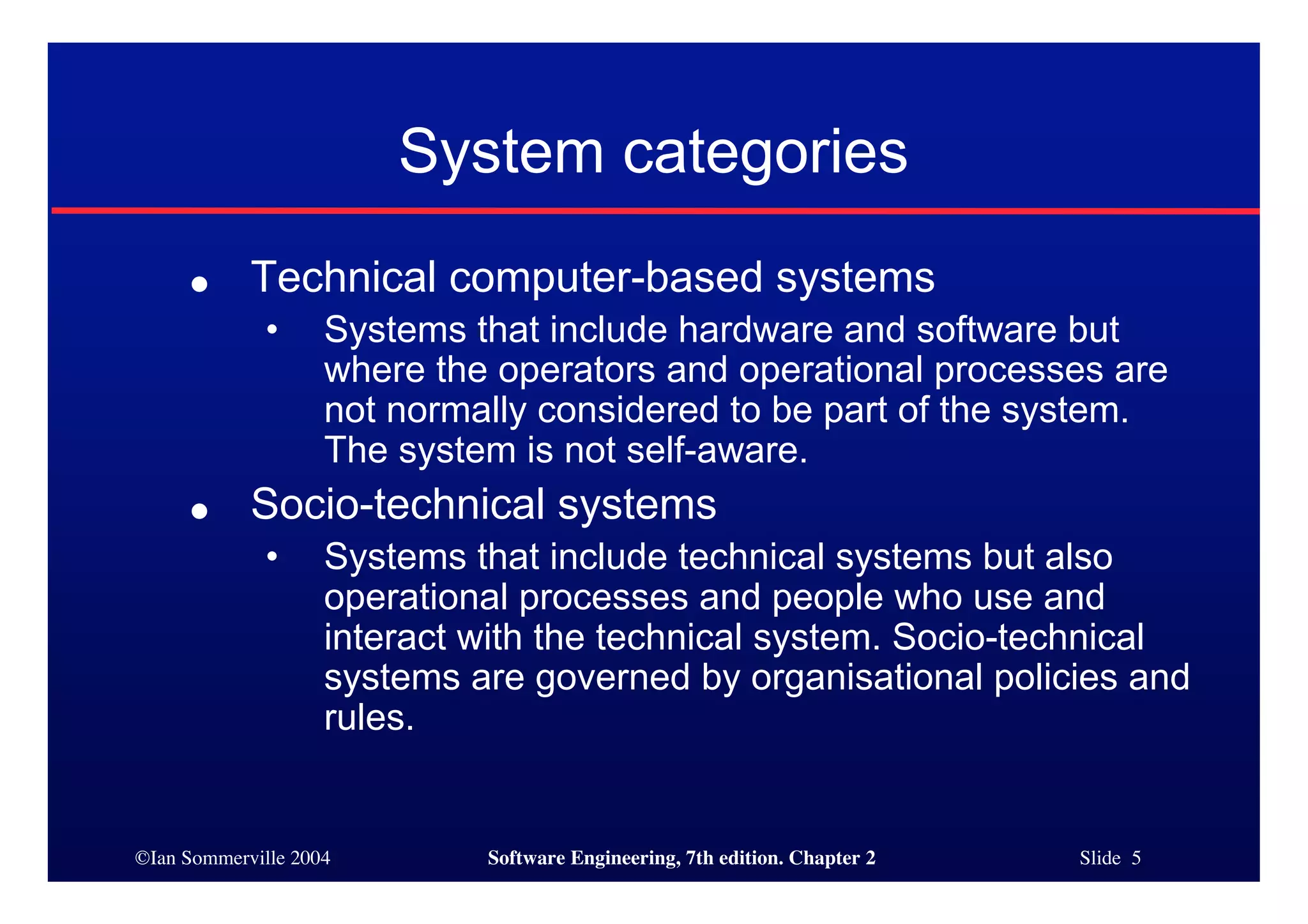 ©Ian Sommerville 2004 Software Engineering, 7th edition. Chapter 2 Slide 5
System categories
● Technical computer-based systems
• Systems that include hardware and software but
where the operators and operational processes are
not normally considered to be part of the system.
The system is not self-aware.
● Socio-technical systems
• Systems that include technical systems but also
operational processes and people who use and
interact with the technical system. Socio-technical
systems are governed by organisational policies and
rules.
 