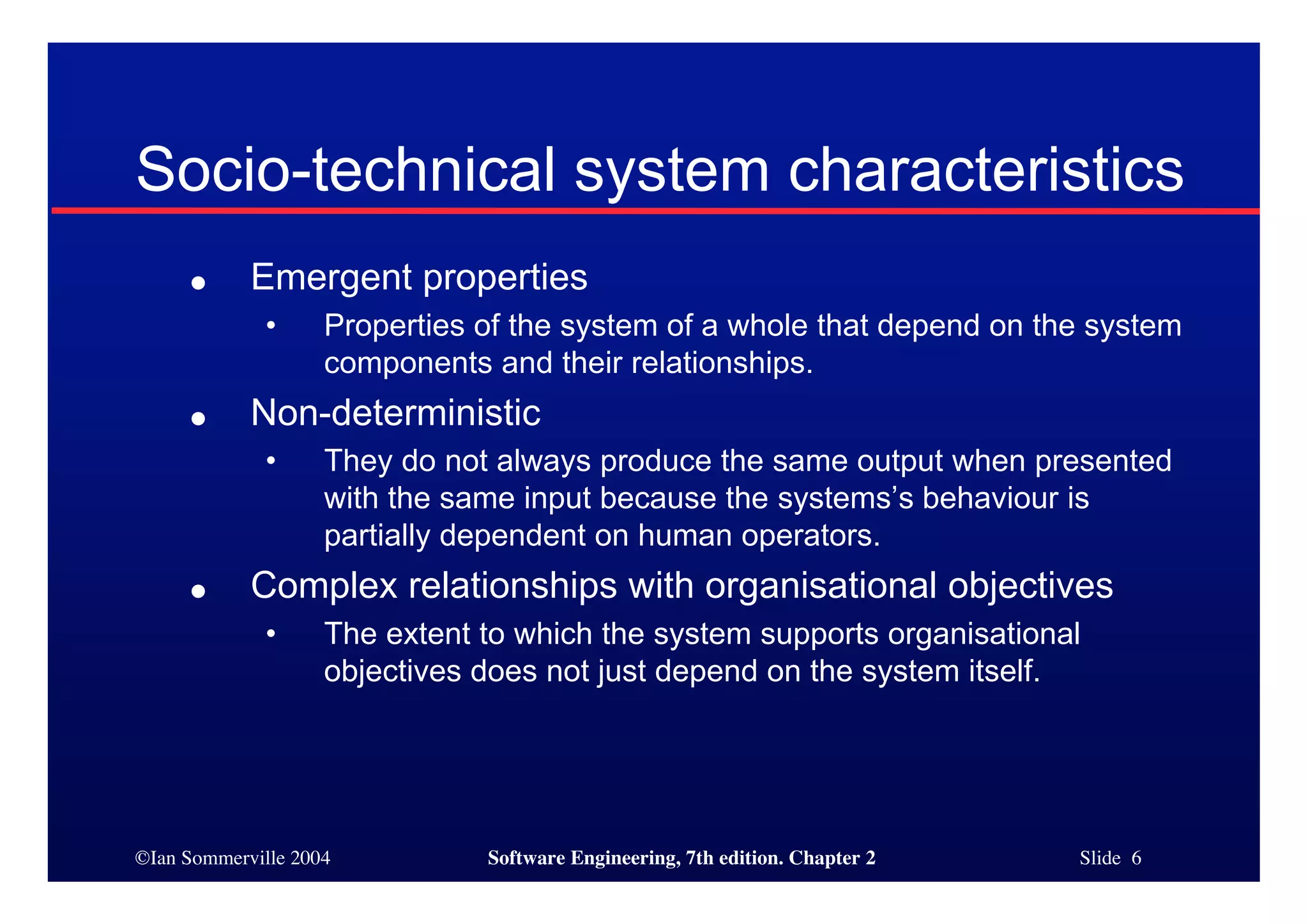 ©Ian Sommerville 2004 Software Engineering, 7th edition. Chapter 2 Slide 6
Socio-technical system characteristics
● Emergent properties
• Properties of the system of a whole that depend on the system
components and their relationships.
● Non-deterministic
• They do not always produce the same output when presented
with the same input because the systems’s behaviour is
partially dependent on human operators.
● Complex relationships with organisational objectives
• The extent to which the system supports organisational
objectives does not just depend on the system itself.
 