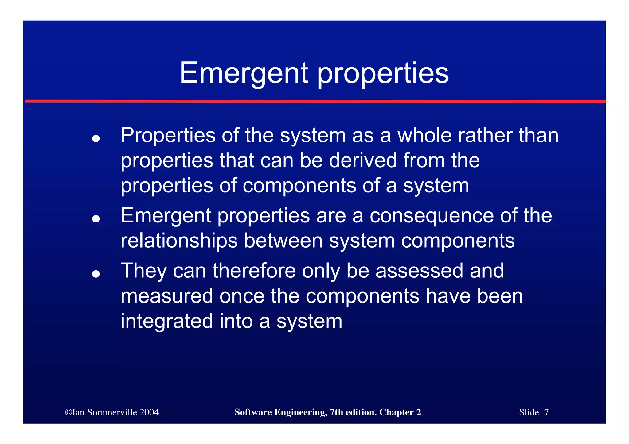 ©Ian Sommerville 2004 Software Engineering, 7th edition. Chapter 2 Slide 7
Emergent properties
● Properties of the system as a whole rather than
properties that can be derived from the
properties of components of a system
● Emergent properties are a consequence of the
relationships between system components
● They can therefore only be assessed and
measured once the components have been
integrated into a system
 