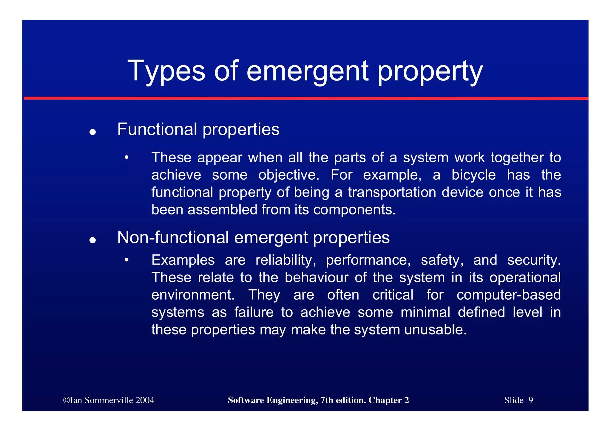 ©Ian Sommerville 2004 Software Engineering, 7th edition. Chapter 2 Slide 9
Types of emergent property
● Functional properties
• These appear when all the parts of a system work together to
achieve some objective. For example, a bicycle has the
functional property of being a transportation device once it has
been assembled from its components.
● Non-functional emergent properties
• Examples are reliability, performance, safety, and security.
These relate to the behaviour of the system in its operational
environment. They are often critical for computer-based
systems as failure to achieve some minimal defined level in
these properties may make the system unusable.
 