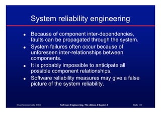©Ian Sommerville 2004 Software Engineering, 7th edition. Chapter 2 Slide 10
● Because of component inter-dependencies,
faults can be propagated through the system.
● System failures often occur because of
unforeseen inter-relationships between
components.
● It is probably impossible to anticipate all
possible component relationships.
● Software reliability measures may give a false
picture of the system reliability.
System reliability engineering
 