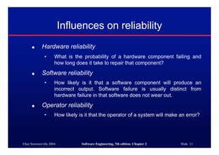 ©Ian Sommerville 2004 Software Engineering, 7th edition. Chapter 2 Slide 11
● Hardware reliability
• What is the probability of a hardware component failing and
how long does it take to repair that component?
● Software reliability
• How likely is it that a software component will produce an
incorrect output. Software failure is usually distinct from
hardware failure in that software does not wear out.
● Operator reliability
• How likely is it that the operator of a system will make an error?
Influences on reliability
 