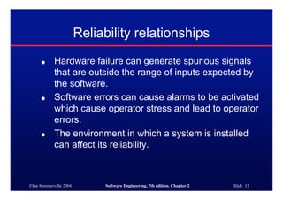 ©Ian Sommerville 2004 Software Engineering, 7th edition. Chapter 2 Slide 12
Reliability relationships
● Hardware failure can generate spurious signals
that are outside the range of inputs expected by
the software.
● Software errors can cause alarms to be activated
which cause operator stress and lead to operator
errors.
● The environment in which a system is installed
can affect its reliability.
 
