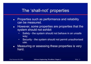 ©Ian Sommerville 2004 Software Engineering, 7th edition. Chapter 2 Slide 13
The ‘shall-not’ properties
● Properties such as performance and reliability
can be measured.
● However, some properties are properties that the
system should not exhibit
• Safety - the system should not behave in an unsafe
way;
• Security - the system should not permit unauthorised
use.
● Measuring or assessing these properties is very
hard.
 