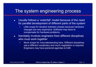 ©Ian Sommerville 2004 Software Engineering, 7th edition. Chapter 2 Slide 15
The system engineering process
● Usually follows a ‘waterfall’ model because of the need
for parallel development of different parts of the system
• Little scope for iteration between phases because hardware
changes are very expensive. Software may have to
compensate for hardware problems.
● Inevitably involves engineers from different disciplines
who must work together
• Much scope for misunderstanding here. Different disciplines
use a different vocabulary and much negotiation is required.
Engineers may have personal agendas to fulfil.
 