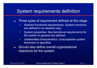 ©Ian Sommerville 2004 Software Engineering, 7th edition. Chapter 2 Slide 18
System requirements definition
● Three types of requirement defined at this stage
• Abstract functional requirements. System functions
are defined in an abstract way;
• System properties. Non-functional requirements for
the system in general are defined;
• Undesirable characteristics. Unacceptable system
behaviour is specified.
● Should also define overall organisational
objectives for the system.
 
