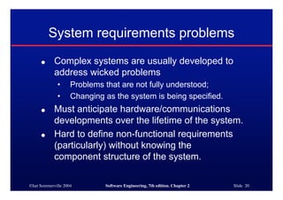 ©Ian Sommerville 2004 Software Engineering, 7th edition. Chapter 2 Slide 20
System requirements problems
● Complex systems are usually developed to
address wicked problems
• Problems that are not fully understood;
• Changing as the system is being specified.
● Must anticipate hardware/communications
developments over the lifetime of the system.
● Hard to define non-functional requirements
(particularly) without knowing the
component structure of the system.
 