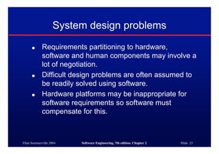 ©Ian Sommerville 2004 Software Engineering, 7th edition. Chapter 2 Slide 23
System design problems
● Requirements partitioning to hardware,
software and human components may involve a
lot of negotiation.
● Difficult design problems are often assumed to
be readily solved using software.
● Hardware platforms may be inappropriate for
software requirements so software must
compensate for this.
 