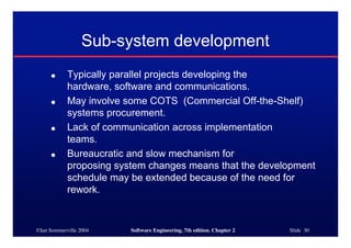 ©Ian Sommerville 2004 Software Engineering, 7th edition. Chapter 2 Slide 30
Sub-system development
● Typically parallel projects developing the
hardware, software and communications.
● May involve some COTS (Commercial Off-the-Shelf)
systems procurement.
● Lack of communication across implementation
teams.
● Bureaucratic and slow mechanism for
proposing system changes means that the development
schedule may be extended because of the need for
rework.
 