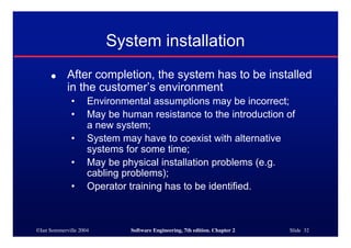 ©Ian Sommerville 2004 Software Engineering, 7th edition. Chapter 2 Slide 32
● After completion, the system has to be installed
in the customer’s environment
• Environmental assumptions may be incorrect;
• May be human resistance to the introduction of
a new system;
• System may have to coexist with alternative
systems for some time;
• May be physical installation problems (e.g.
cabling problems);
• Operator training has to be identified.
System installation
 