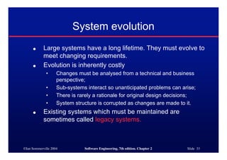 ©Ian Sommerville 2004 Software Engineering, 7th edition. Chapter 2 Slide 33
System evolution
● Large systems have a long lifetime. They must evolve to
meet changing requirements.
● Evolution is inherently costly
• Changes must be analysed from a technical and business
perspective;
• Sub-systems interact so unanticipated problems can arise;
• There is rarely a rationale for original design decisions;
• System structure is corrupted as changes are made to it.
● Existing systems which must be maintained are
sometimes called legacy systems.
 
