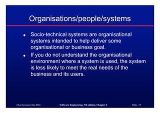 ©Ian Sommerville 2004 Software Engineering, 7th edition. Chapter 2 Slide 35
Organisations/people/systems
● Socio-technical systems are organisational
systems intended to help deliver some
organisational or business goal.
● If you do not understand the organisational
environment where a system is used, the system
is less likely to meet the real needs of the
business and its users.
 