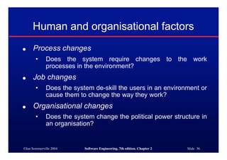 ©Ian Sommerville 2004 Software Engineering, 7th edition. Chapter 2 Slide 36
Human and organisational factors
● Process changes
• Does the system require changes to the work
processes in the environment?
● Job changes
• Does the system de-skill the users in an environment or
cause them to change the way they work?
● Organisational changes
• Does the system change the political power structure in
an organisation?
 