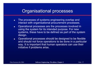 ©Ian Sommerville 2004 Software Engineering, 7th edition. Chapter 2 Slide 37
Organisational processes
● The processes of systems engineering overlap and
interact with organisational procurement processes.
● Operational processes are the processes involved in
using the system for its intended purpose. For new
systems, these have to be defined as part of the system
design.
● Operational processes should be designed to be flexible
and should not force operations to be done in a particular
way. It is important that human operators can use their
initiative if problems arise.
 