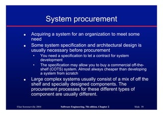 ©Ian Sommerville 2004 Software Engineering, 7th edition. Chapter 2 Slide 39
System procurement
● Acquiring a system for an organization to meet some
need
● Some system specification and architectural design is
usually necessary before procurement
• You need a specification to let a contract for system
development
• The specification may allow you to buy a commercial off-the-
shelf (COTS) system. Almost always cheaper than developing
a system from scratch
● Large complex systems usually consist of a mix of off the
shelf and specially designed components. The
procurement processes for these different types of
component are usually different.
 