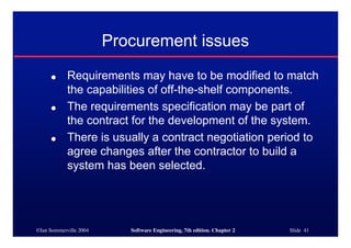 ©Ian Sommerville 2004 Software Engineering, 7th edition. Chapter 2 Slide 41
Procurement issues
● Requirements may have to be modified to match
the capabilities of off-the-shelf components.
● The requirements specification may be part of
the contract for the development of the system.
● There is usually a contract negotiation period to
agree changes after the contractor to build a
system has been selected.
 