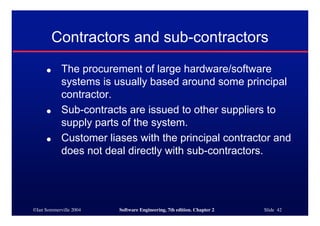 ©Ian Sommerville 2004 Software Engineering, 7th edition. Chapter 2 Slide 42
Contractors and sub-contractors
● The procurement of large hardware/software
systems is usually based around some principal
contractor.
● Sub-contracts are issued to other suppliers to
supply parts of the system.
● Customer liases with the principal contractor and
does not deal directly with sub-contractors.
 