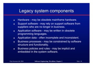 ©Ian Sommerville 2004 Software Engineering, 7th edition. Chapter 2 Slide 46
Legacy system components
● Hardware - may be obsolete mainframe hardware.
● Support software - may rely on support software from
suppliers who are no longer in business.
● Application software - may be written in obsolete
programming languages.
● Application data - often incomplete and inconsistent.
● Business processes - may be constrained by software
structure and functionality.
● Business policies and rules - may be implicit and
embedded in the system software.
 