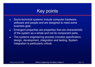 ©Ian Sommerville 2004 Software Engineering, 7th edition. Chapter 2 Slide 48
Key points
● Socio-technical systems include computer hardware,
software and people and are designed to meet some
business goal.
● Emergent properties are properties that are characteristic
of the system as a whole and not its component parts.
● The systems engineering process includes specification,
design, development, integration and testing. System
integration is particularly critical.
 