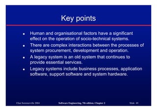 ©Ian Sommerville 2004 Software Engineering, 7th edition. Chapter 2 Slide 49
Key points
● Human and organisational factors have a significant
effect on the operation of socio-technical systems.
● There are complex interactions between the processes of
system procurement, development and operation.
● A legacy system is an old system that continues to
provide essential services.
● Legacy systems include business processes, application
software, support software and system hardware.
 
