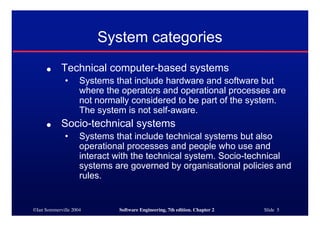 ©Ian Sommerville 2004 Software Engineering, 7th edition. Chapter 2 Slide 5
System categories
● Technical computer-based systems
• Systems that include hardware and software but
where the operators and operational processes are
not normally considered to be part of the system.
The system is not self-aware.
● Socio-technical systems
• Systems that include technical systems but also
operational processes and people who use and
interact with the technical system. Socio-technical
systems are governed by organisational policies and
rules.
 