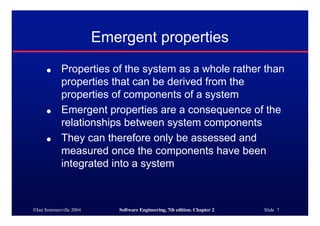 ©Ian Sommerville 2004 Software Engineering, 7th edition. Chapter 2 Slide 7
Emergent properties
● Properties of the system as a whole rather than
properties that can be derived from the
properties of components of a system
● Emergent properties are a consequence of the
relationships between system components
● They can therefore only be assessed and
measured once the components have been
integrated into a system
 
