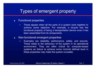 ©Ian Sommerville 2004 Software Engineering, 7th edition. Chapter 2 Slide 9
Types of emergent property
● Functional properties
• These appear when all the parts of a system work together to
achieve some objective. For example, a bicycle has the
functional property of being a transportation device once it has
been assembled from its components.
● Non-functional emergent properties
• Examples are reliability, performance, safety, and security.
These relate to the behaviour of the system in its operational
environment. They are often critical for computer-based
systems as failure to achieve some minimal defined level in
these properties may make the system unusable.
 