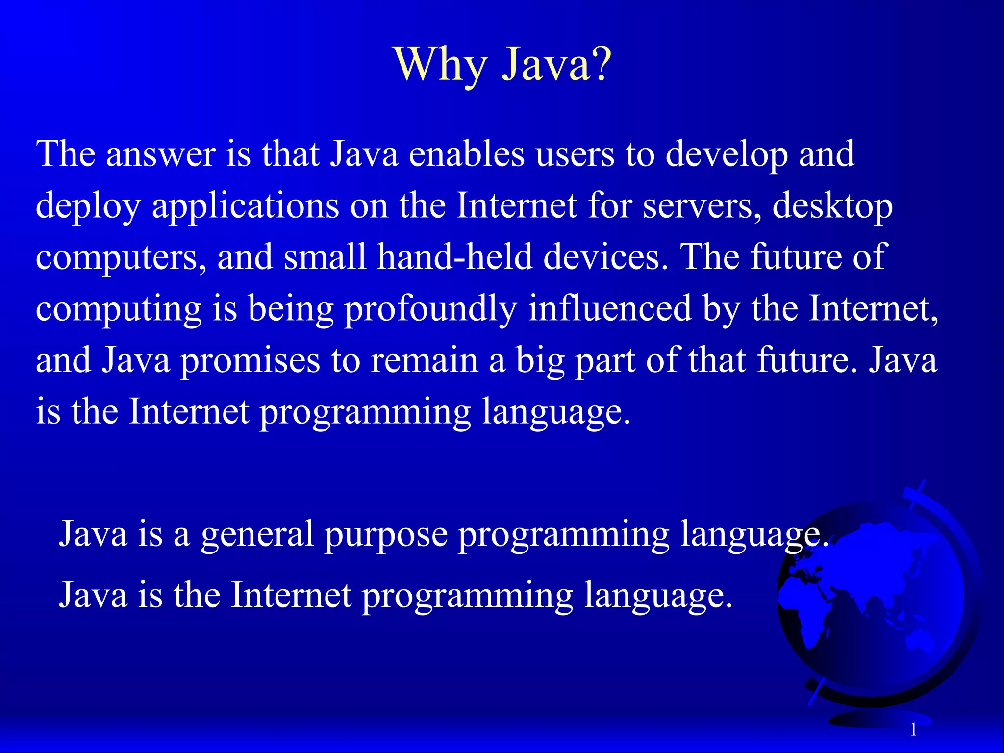 1
Why Java?
The answer is that Java enables users to develop and
deploy applications on the Internet for servers, desktop
computers, and small hand-held devices. The future of
computing is being profoundly influenced by the Internet,
and Java promises to remain a big part of that future. Java
is the Internet programming language.
Java is a general purpose programming language.
Java is the Internet programming language.
 