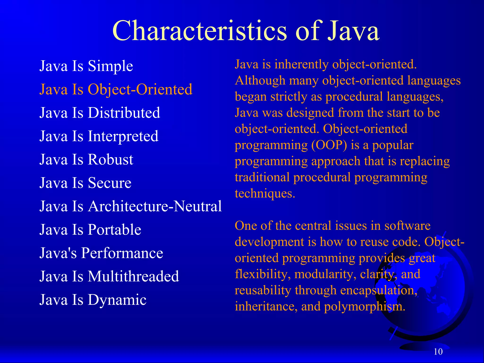 10
Characteristics of Java
Java Is Simple
Java Is Object-Oriented
Java Is Distributed
Java Is Interpreted
Java Is Robust
Java Is Secure
Java Is Architecture-Neutral
Java Is Portable
Java's Performance
Java Is Multithreaded
Java Is Dynamic
Java is inherently object-oriented.
Although many object-oriented languages
began strictly as procedural languages,
Java was designed from the start to be
object-oriented. Object-oriented
programming (OOP) is a popular
programming approach that is replacing
traditional procedural programming
techniques.
One of the central issues in software
development is how to reuse code. Object-
oriented programming provides great
flexibility, modularity, clarity, and
reusability through encapsulation,
inheritance, and polymorphism.
 