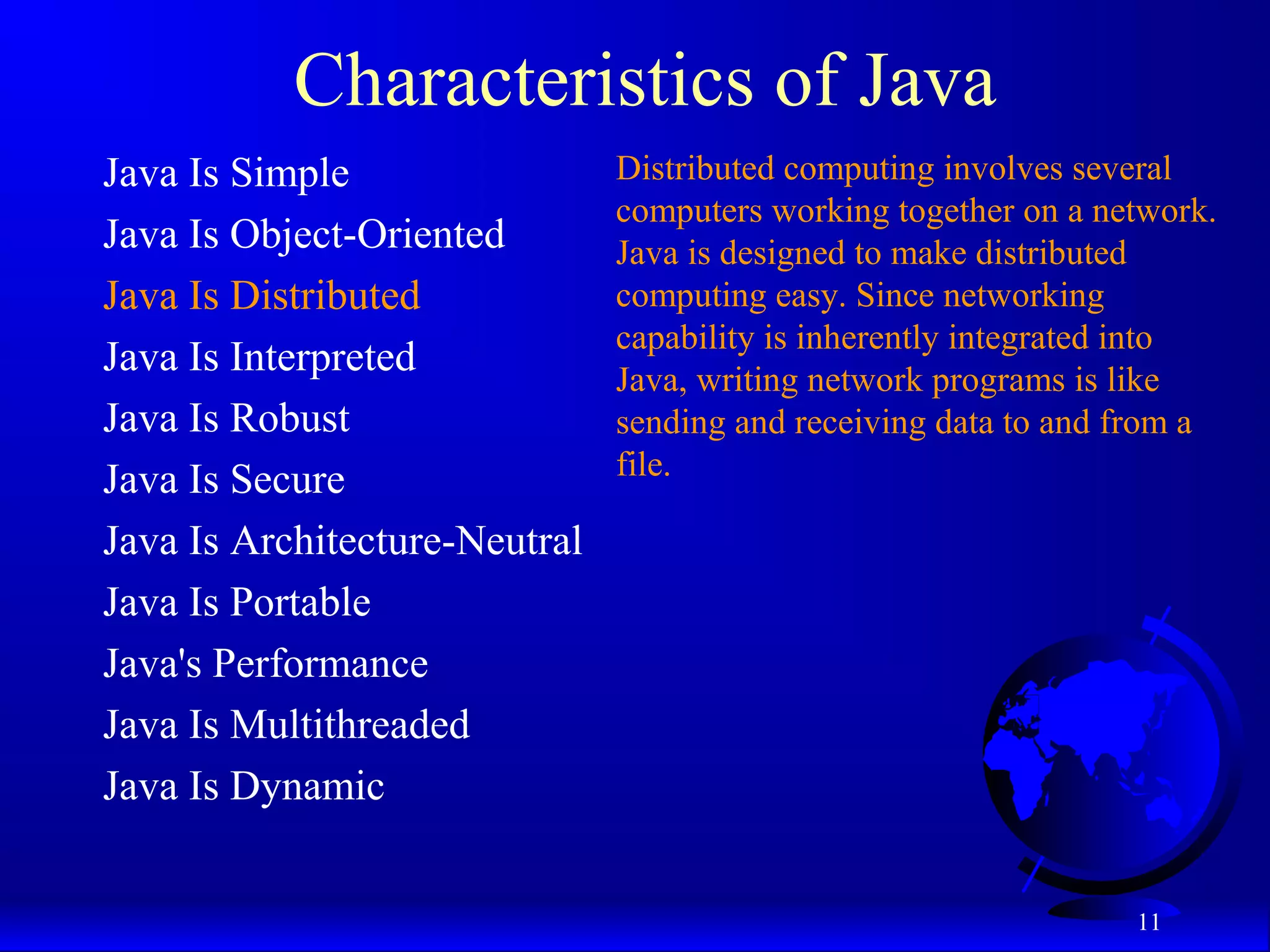 11
Characteristics of Java
Java Is Simple
Java Is Object-Oriented
Java Is Distributed
Java Is Interpreted
Java Is Robust
Java Is Secure
Java Is Architecture-Neutral
Java Is Portable
Java's Performance
Java Is Multithreaded
Java Is Dynamic
Distributed computing involves several
computers working together on a network.
Java is designed to make distributed
computing easy. Since networking
capability is inherently integrated into
Java, writing network programs is like
sending and receiving data to and from a
file.
 