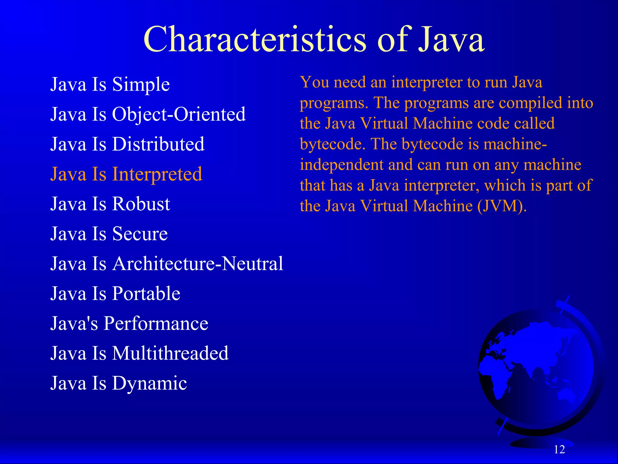 12
Characteristics of Java
Java Is Simple
Java Is Object-Oriented
Java Is Distributed
Java Is Interpreted
Java Is Robust
Java Is Secure
Java Is Architecture-Neutral
Java Is Portable
Java's Performance
Java Is Multithreaded
Java Is Dynamic
You need an interpreter to run Java
programs. The programs are compiled into
the Java Virtual Machine code called
bytecode. The bytecode is machine-
independent and can run on any machine
that has a Java interpreter, which is part of
the Java Virtual Machine (JVM).
 