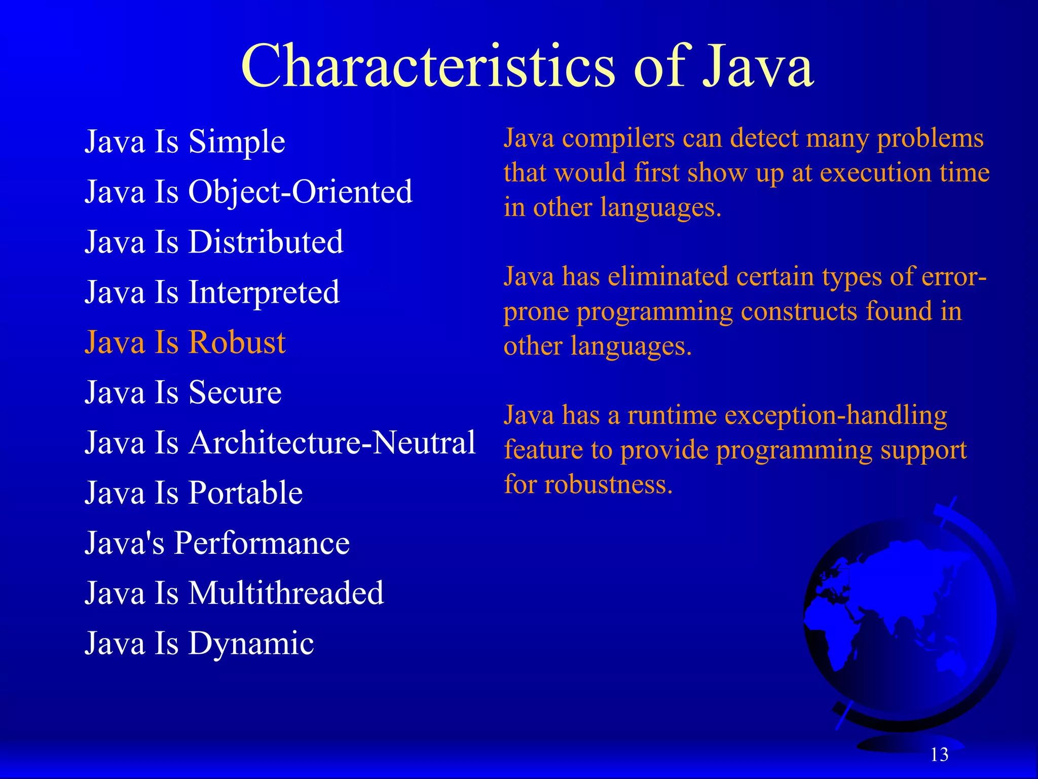 13
Characteristics of Java
Java Is Simple
Java Is Object-Oriented
Java Is Distributed
Java Is Interpreted
Java Is Robust
Java Is Secure
Java Is Architecture-Neutral
Java Is Portable
Java's Performance
Java Is Multithreaded
Java Is Dynamic
Java compilers can detect many problems
that would first show up at execution time
in other languages.
Java has eliminated certain types of error-
prone programming constructs found in
other languages.
Java has a runtime exception-handling
feature to provide programming support
for robustness.
 