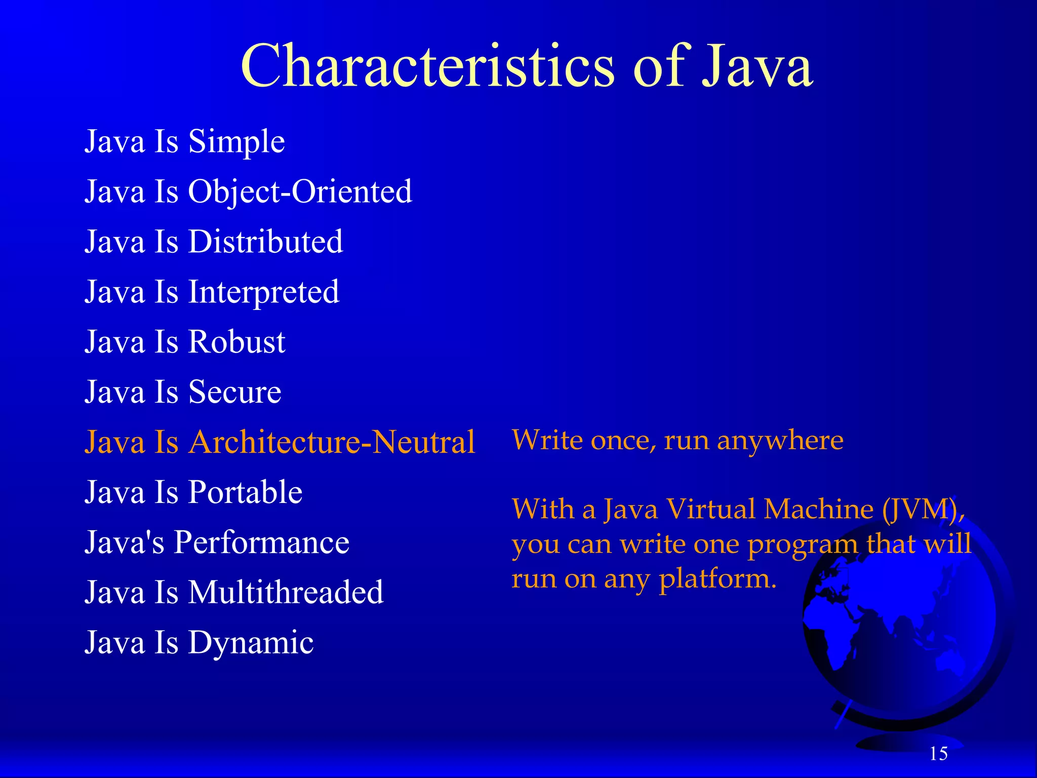 15
Characteristics of Java
Java Is Simple
Java Is Object-Oriented
Java Is Distributed
Java Is Interpreted
Java Is Robust
Java Is Secure
Java Is Architecture-Neutral
Java Is Portable
Java's Performance
Java Is Multithreaded
Java Is Dynamic
Write once, run anywhere
With a Java Virtual Machine (JVM),
you can write one program that will
run on any platform.
 