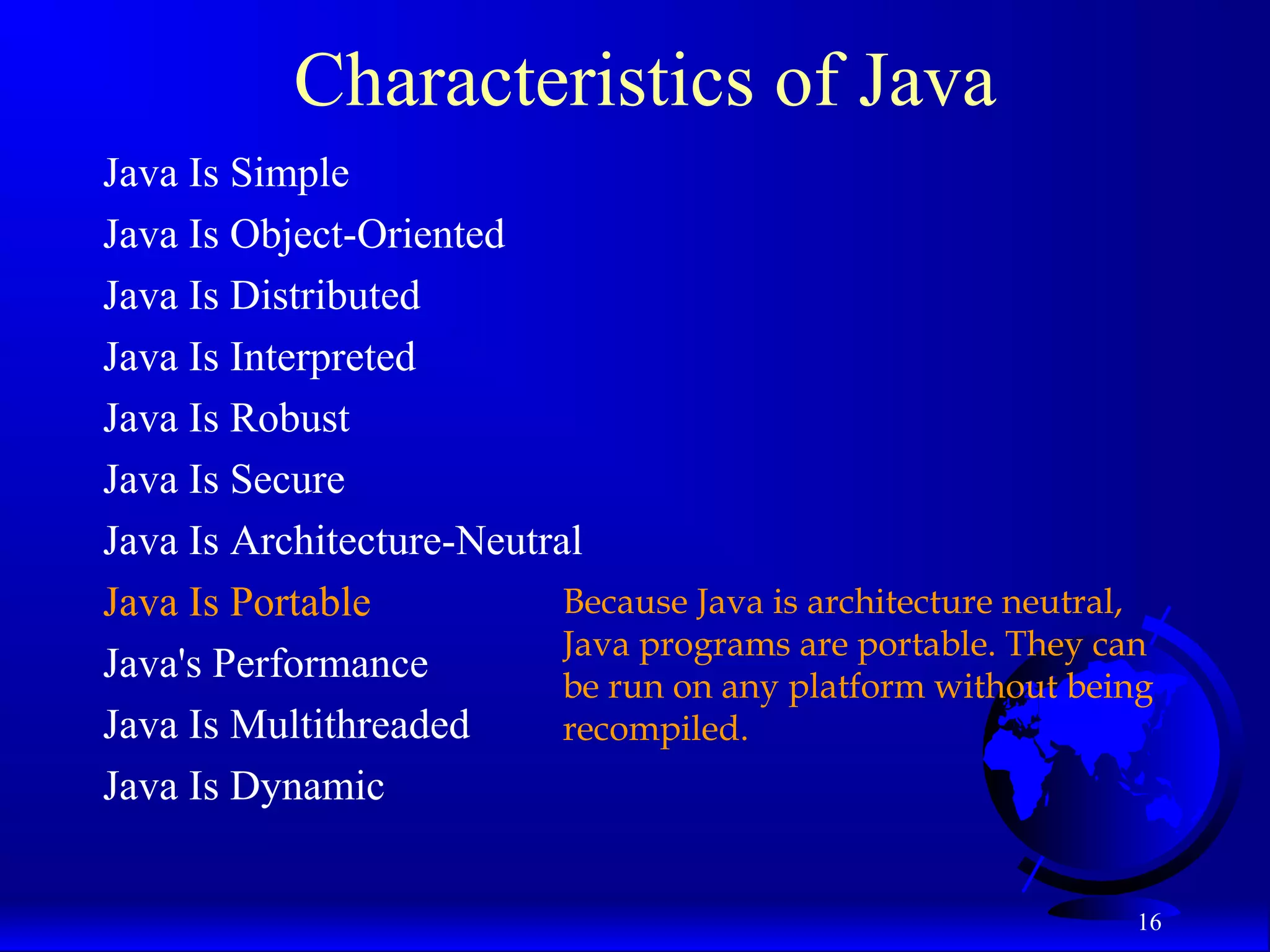 16
Characteristics of Java
Java Is Simple
Java Is Object-Oriented
Java Is Distributed
Java Is Interpreted
Java Is Robust
Java Is Secure
Java Is Architecture-Neutral
Java Is Portable
Java's Performance
Java Is Multithreaded
Java Is Dynamic
Because Java is architecture neutral,
Java programs are portable. They can
be run on any platform without being
recompiled.
 
