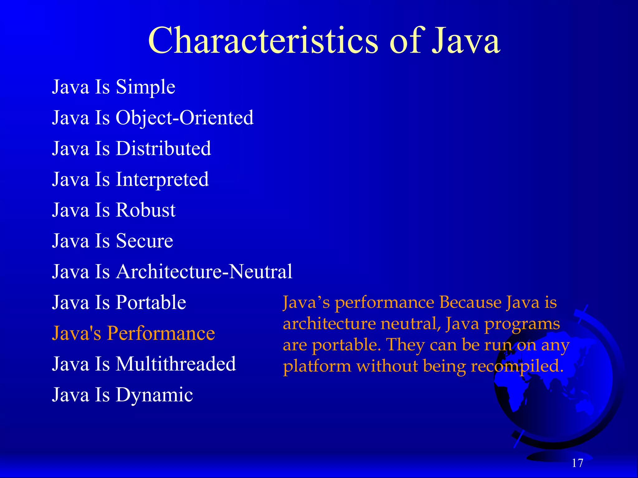 17
Characteristics of Java
Java Is Simple
Java Is Object-Oriented
Java Is Distributed
Java Is Interpreted
Java Is Robust
Java Is Secure
Java Is Architecture-Neutral
Java Is Portable
Java's Performance
Java Is Multithreaded
Java Is Dynamic
Java’s performance Because Java is
architecture neutral, Java programs
are portable. They can be run on any
platform without being recompiled.
 