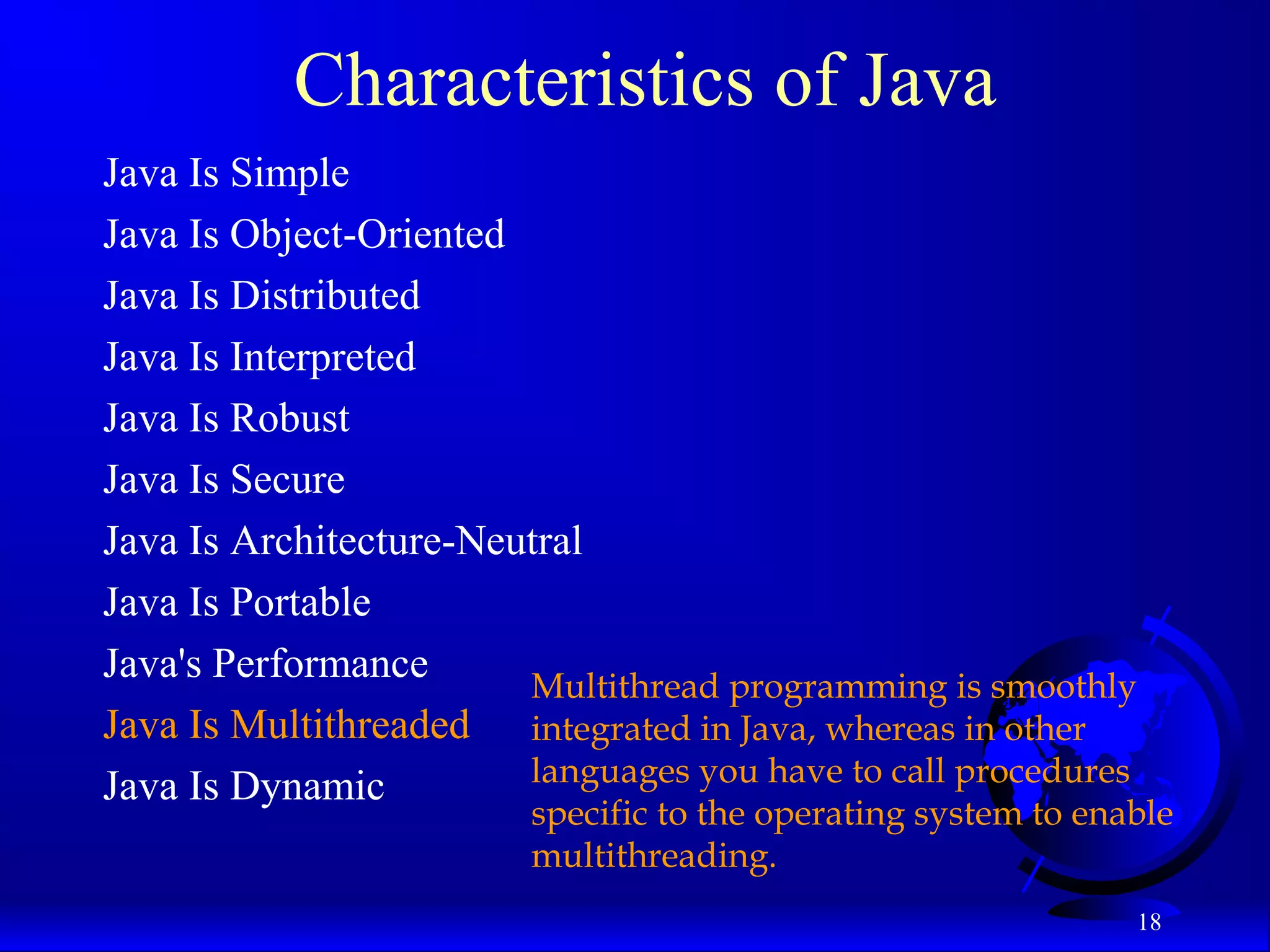 18
Characteristics of Java
Java Is Simple
Java Is Object-Oriented
Java Is Distributed
Java Is Interpreted
Java Is Robust
Java Is Secure
Java Is Architecture-Neutral
Java Is Portable
Java's Performance
Java Is Multithreaded
Java Is Dynamic
Multithread programming is smoothly
integrated in Java, whereas in other
languages you have to call procedures
specific to the operating system to enable
multithreading.
 