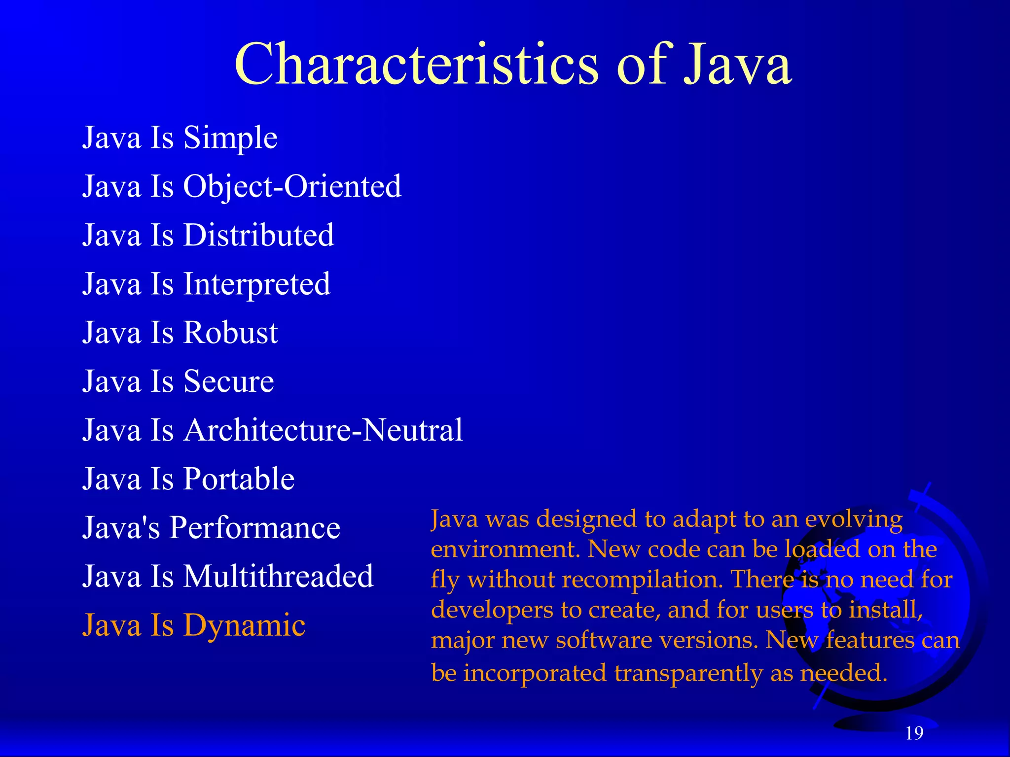 19
Characteristics of Java
Java Is Simple
Java Is Object-Oriented
Java Is Distributed
Java Is Interpreted
Java Is Robust
Java Is Secure
Java Is Architecture-Neutral
Java Is Portable
Java's Performance
Java Is Multithreaded
Java Is Dynamic
Java was designed to adapt to an evolving
environment. New code can be loaded on the
fly without recompilation. There is no need for
developers to create, and for users to install,
major new software versions. New features can
be incorporated transparently as needed.
 
