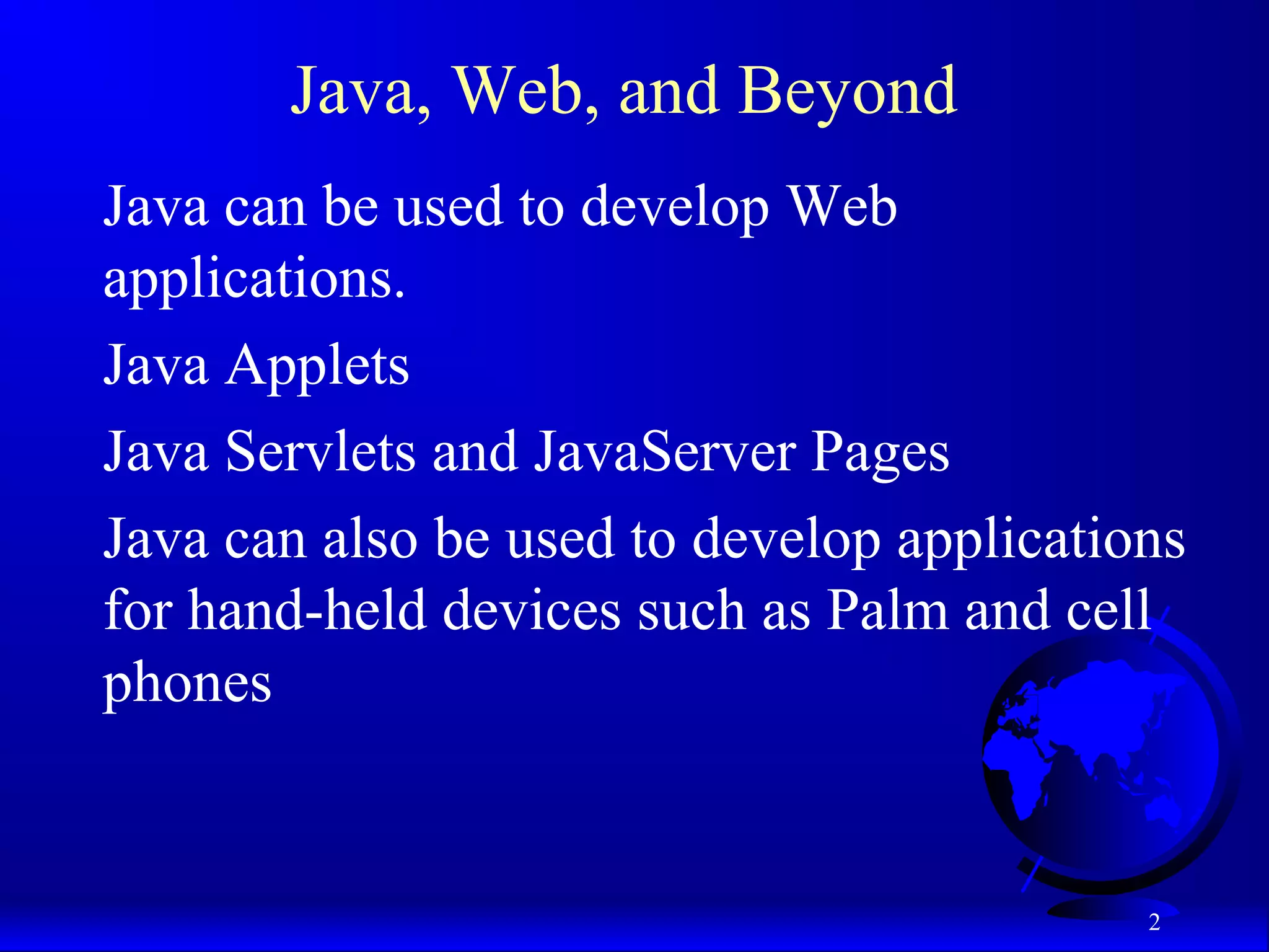 2
Java, Web, and Beyond
Java can be used to develop Web
applications.
Java Applets
Java Servlets and JavaServer Pages
Java can also be used to develop applications
for hand-held devices such as Palm and cell
phones
 