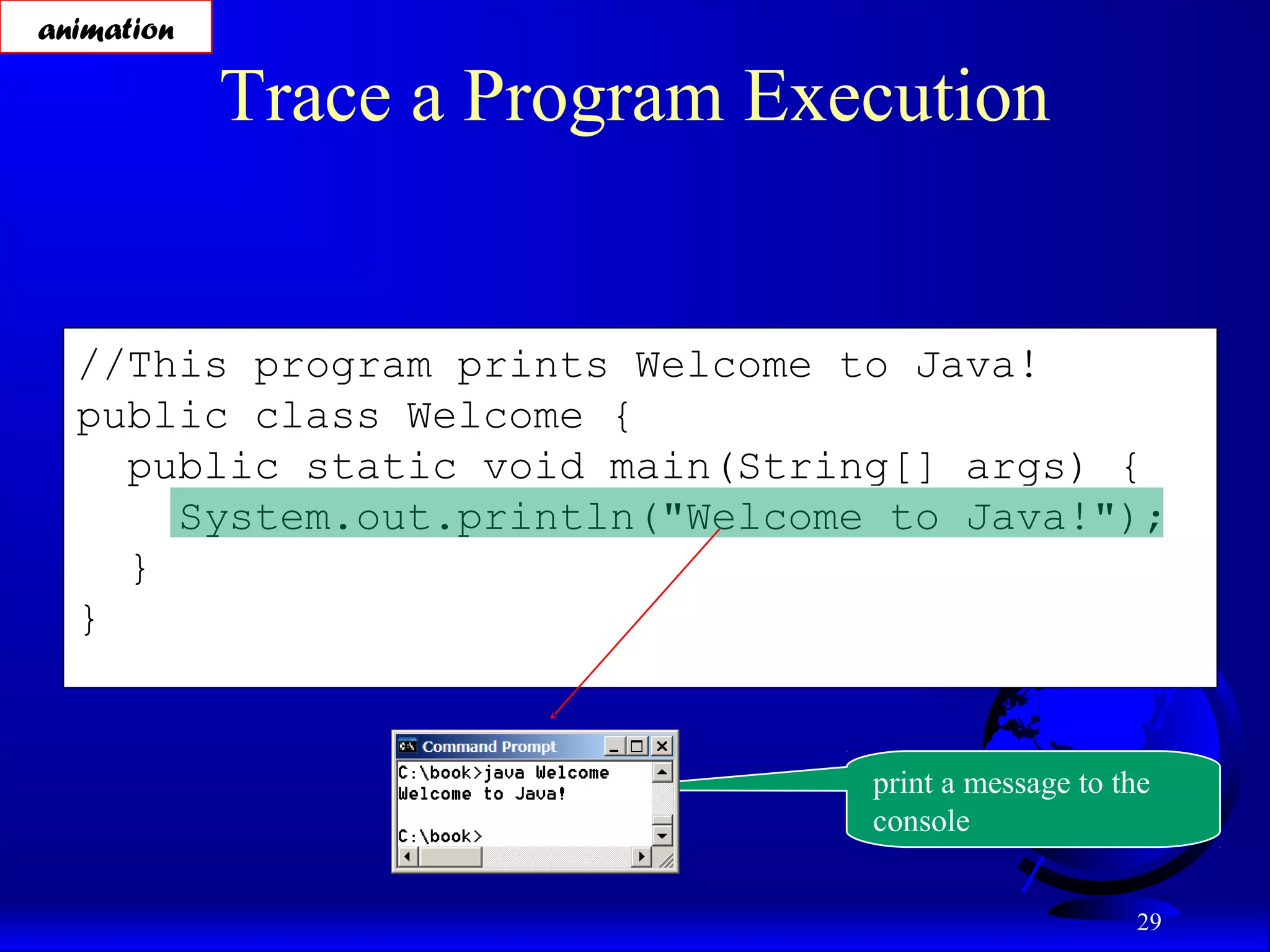 29
//This program prints Welcome to Java!
public class Welcome {
public static void main(String[] args) {
System.out.println("Welcome to Java!");
}
}
Trace a Program Execution
animation
print a message to the
console
 