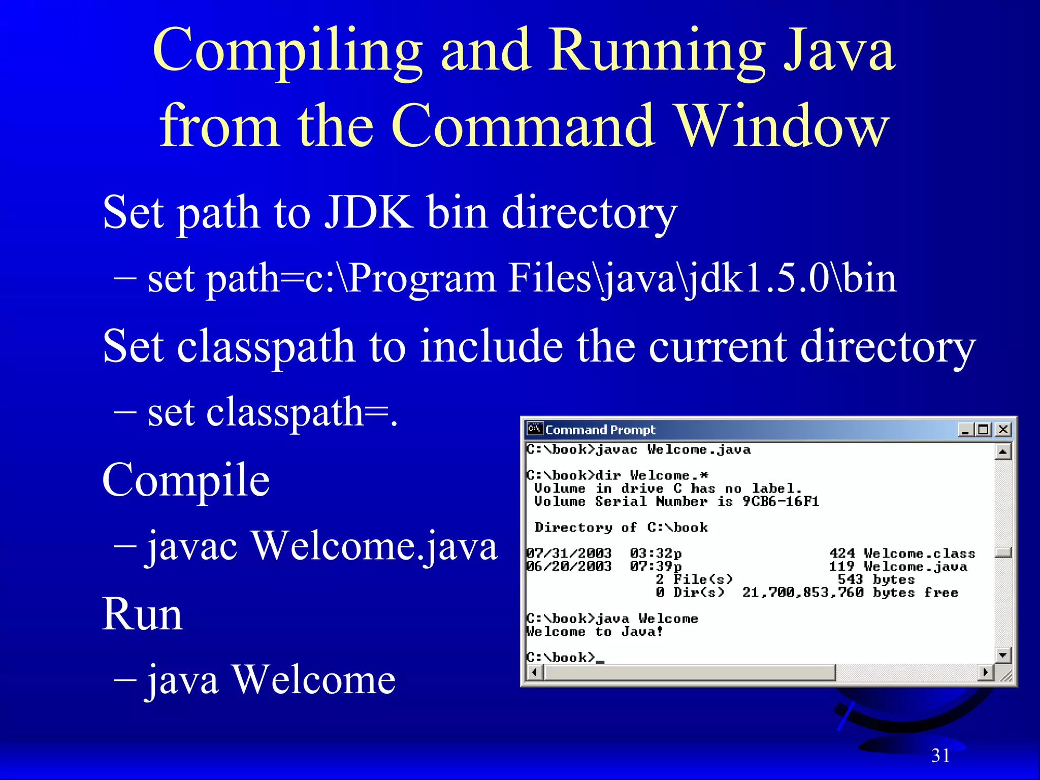 31
Compiling and Running Java
from the Command Window
Set path to JDK bin directory
– set path=c:Program Filesjavajdk1.5.0bin
Set classpath to include the current directory
– set classpath=.
Compile
– javac Welcome.java
Run
– java Welcome
 