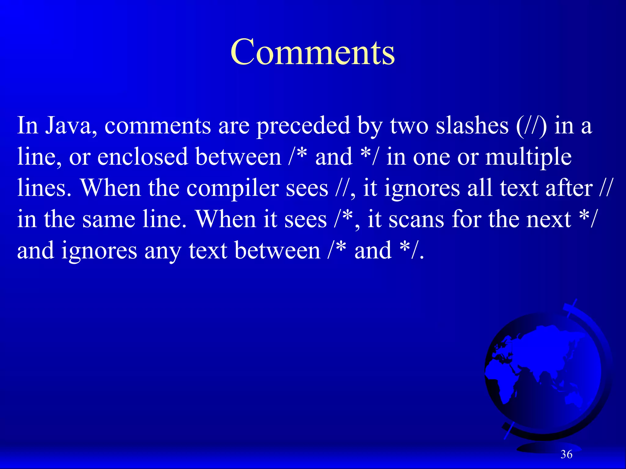 36
Comments
In Java, comments are preceded by two slashes (//) in a
line, or enclosed between /* and */ in one or multiple
lines. When the compiler sees //, it ignores all text after //
in the same line. When it sees /*, it scans for the next */
and ignores any text between /* and */.
 