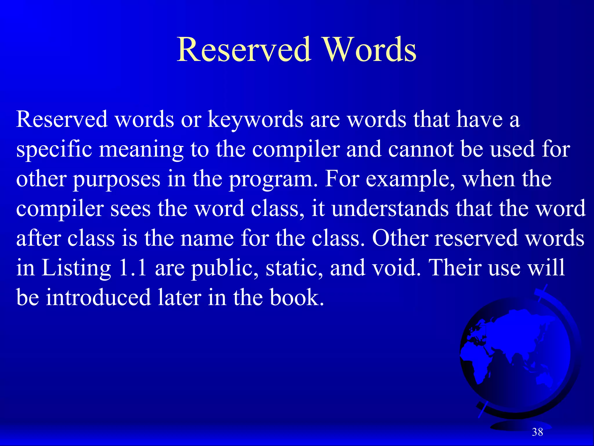 38
Reserved Words
Reserved words or keywords are words that have a
specific meaning to the compiler and cannot be used for
other purposes in the program. For example, when the
compiler sees the word class, it understands that the word
after class is the name for the class. Other reserved words
in Listing 1.1 are public, static, and void. Their use will
be introduced later in the book.
 