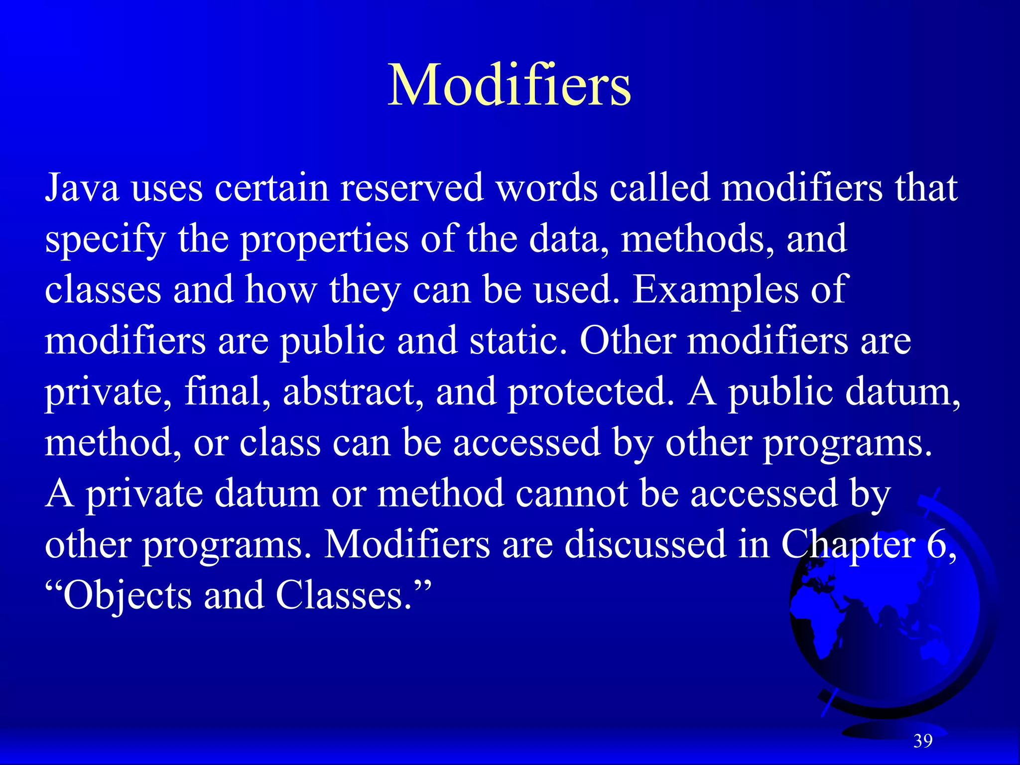 39
Modifiers
Java uses certain reserved words called modifiers that
specify the properties of the data, methods, and
classes and how they can be used. Examples of
modifiers are public and static. Other modifiers are
private, final, abstract, and protected. A public datum,
method, or class can be accessed by other programs.
A private datum or method cannot be accessed by
other programs. Modifiers are discussed in Chapter 6,
“Objects and Classes.”
 